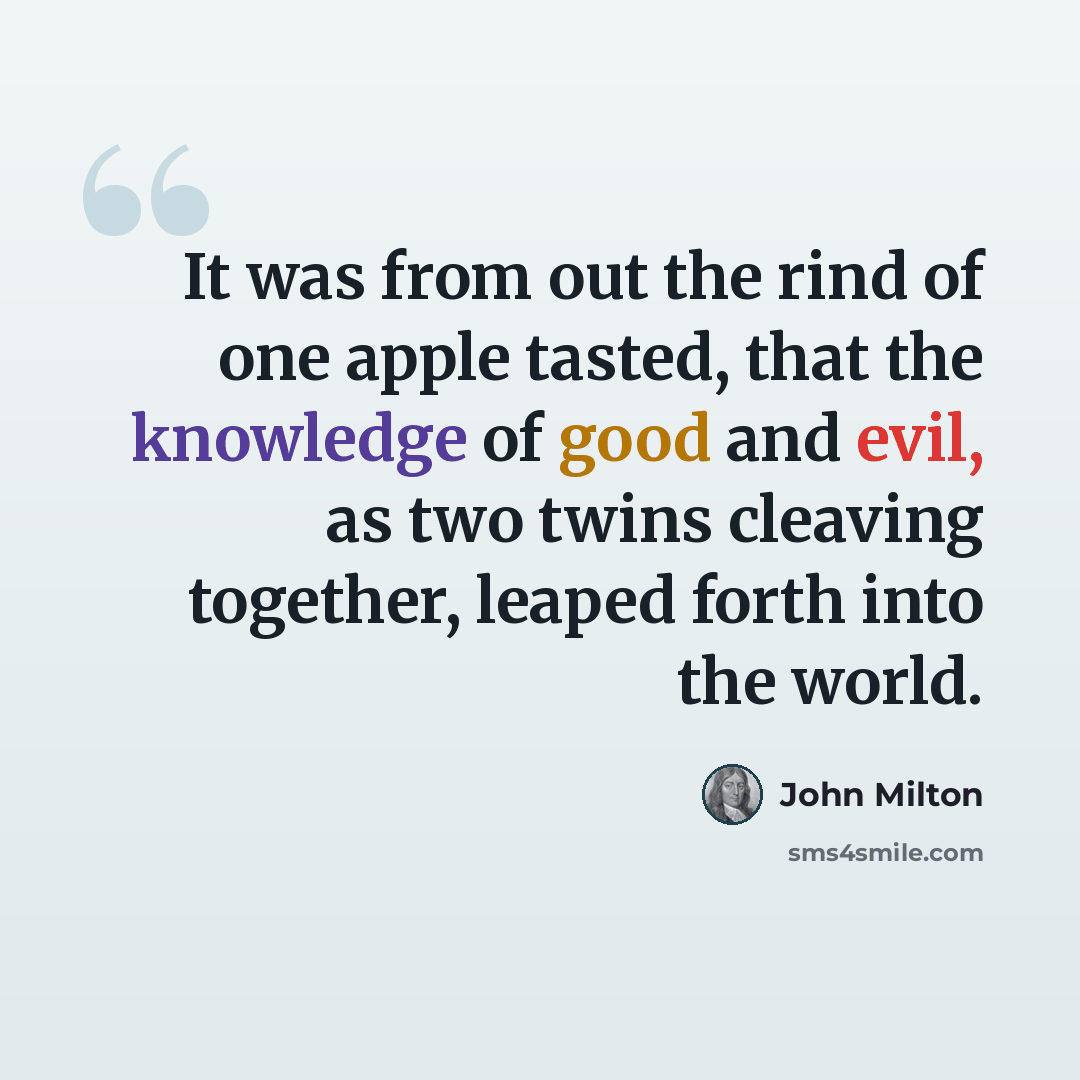 “It was from out the rind of one apple tasted, that the knowledge of good and evil, as two twins cleaving together, leaped forth into the world.” quote by John Milton
