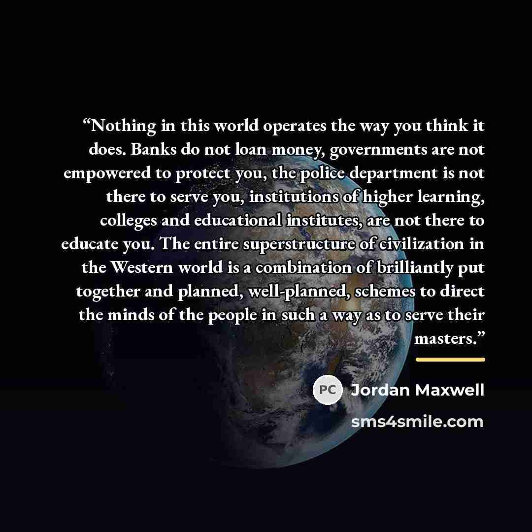 “Nothing in this world operates the way you think it does. Banks do not loan money, governments are not empowered to protect you, the police department is not there to serve you, institutions of higher learning, colleges and educational institutes, are not there to educate you. The entire…” quote by Jordan Maxwell
