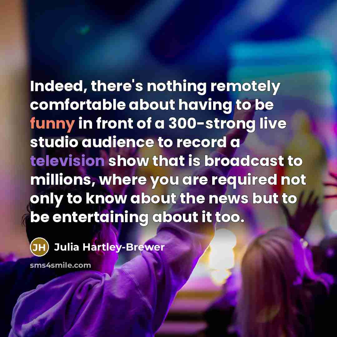 “Indeed, there's nothing remotely comfortable about having to be funny in front of a 300-strong live studio audience to record a television show that is broadcast to millions, where you are required not only to know about the news but to be entertaining about it too.” quote by Julia Hartley-Brewer
