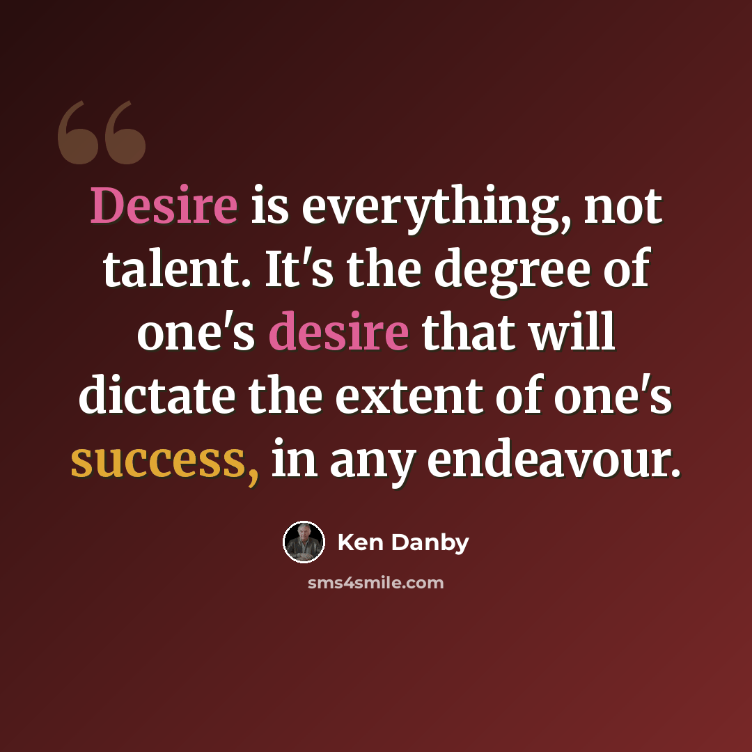 “Desire is everything, not talent. It's the degree of one's desire that will dictate the extent of one's success, in any endeavour.” quote by Ken Danby