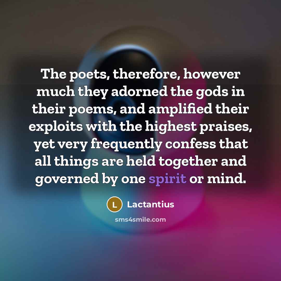 “The poets, therefore, however much they adorned the gods in their poems, and amplified their exploits with the highest praises, yet very frequently confess that all things are held together and governed by one spirit or mind.” quote by Lactantius