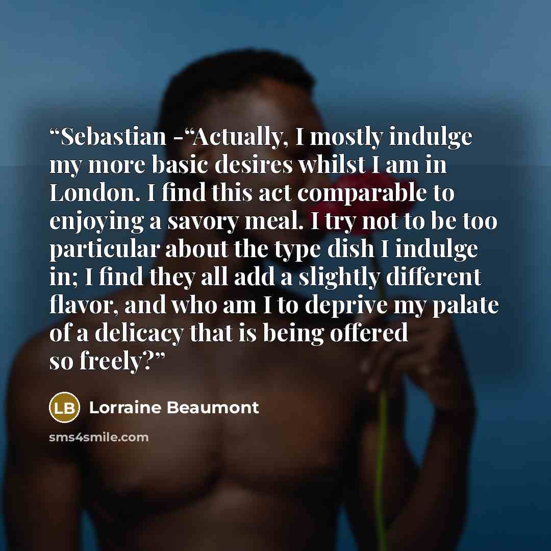 “Sebastian -“Actually, I mostly indulge my more basic desires whilst I am in London. I find this act comparable to enjoying a savory meal. I try not to be too particular about the type dish I indulge in; I find they all add a slightly different flavor, and who am I to deprive my palate of a…” quote by Lorraine Beaumont