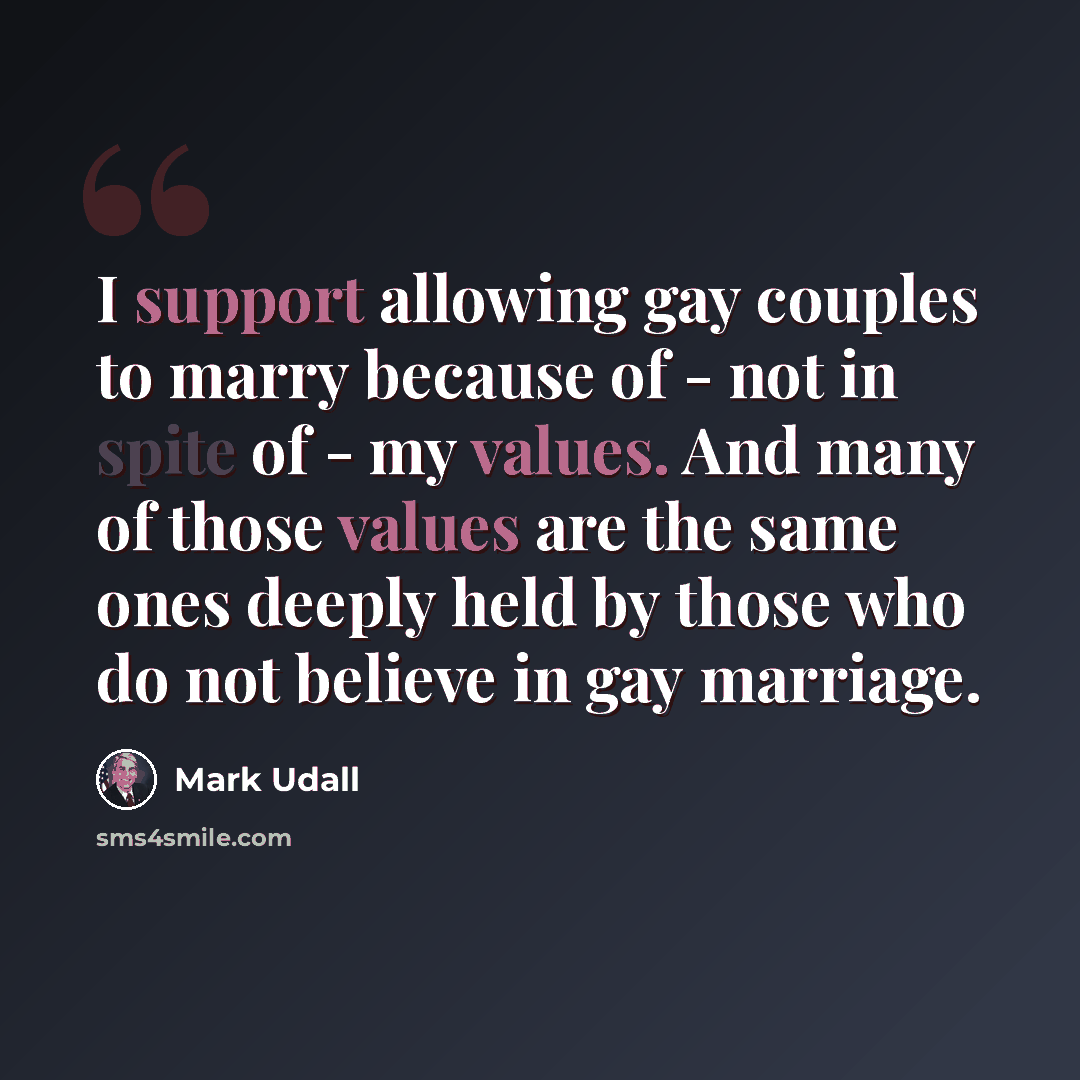 “I support allowing gay couples to marry because of - not in spite of - my values. And many of those values are the same ones deeply held by those who do not believe in gay marriage.” quote by Mark Udall