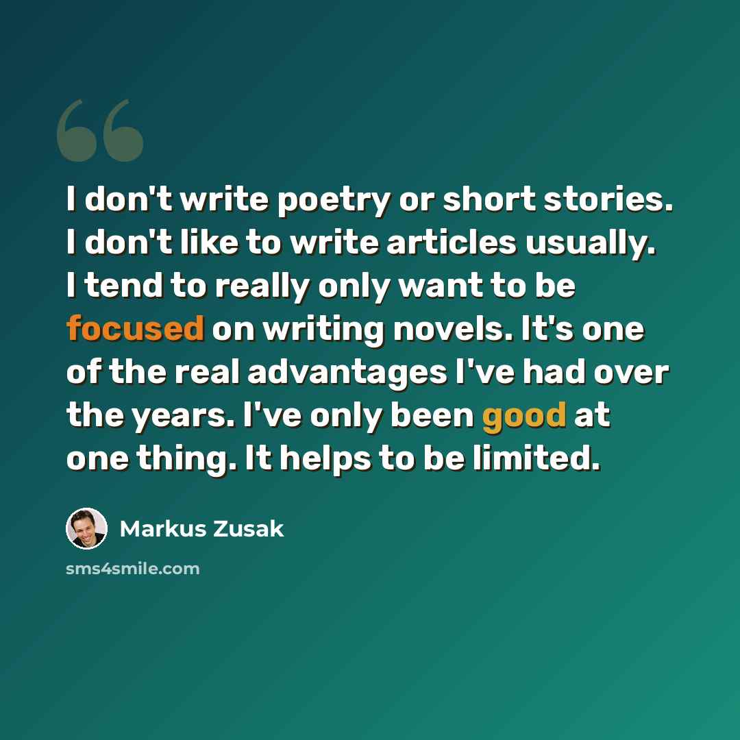 “I don't write poetry or short stories. I don't like to write articles usually. I tend to really only want to be focused on writing novels. It's one of the real advantages I've had over the years. I've only been good at one thing. It helps to be limited.” quote by Markus Zusak