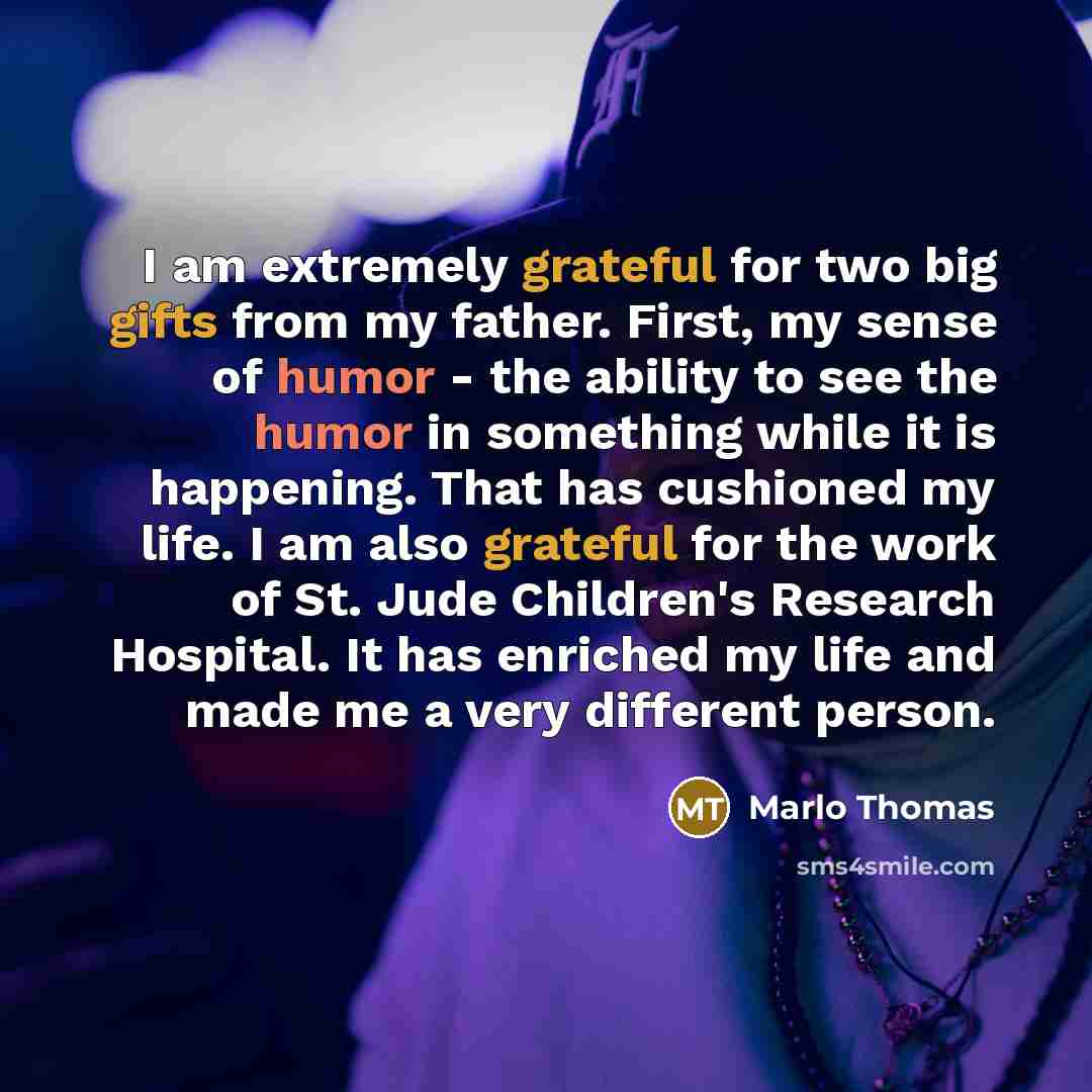 “I am extremely grateful for two big gifts from my father. First, my sense of humor - the ability to see the humor in something while it is happening. That has cushioned my life. I am also grateful for the work of St. Jude Children's Research Hospital. It has enriched my life and made me a very…” quote by Marlo Thomas