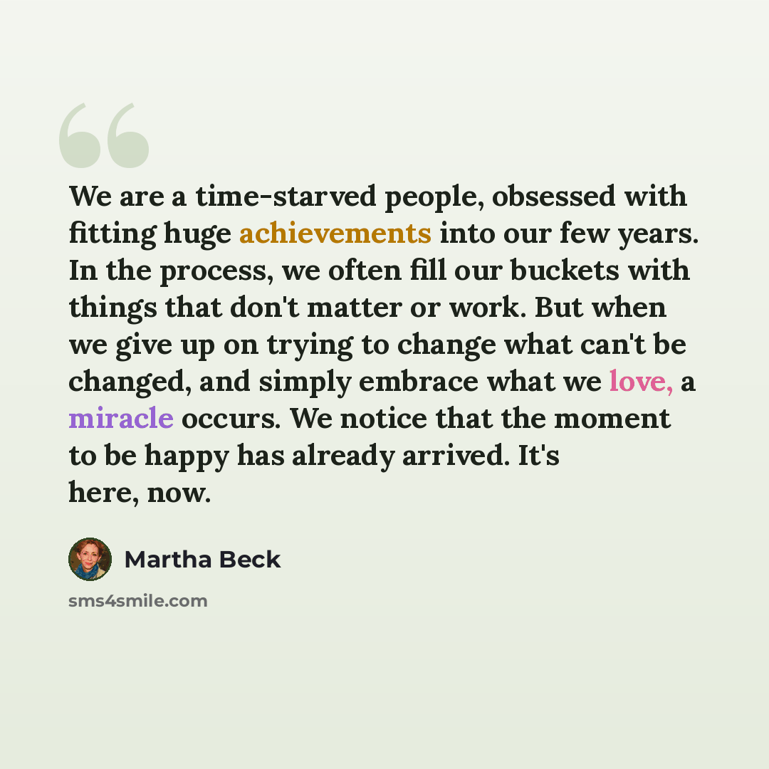 “We are a time-starved people, obsessed with fitting huge achievements into our few years. In the process, we often fill our buckets with things that don't matter or work. But when we give up on trying to change what can't be changed, and simply embrace what we love, a miracle occurs. We notice…” quote by Martha Beck