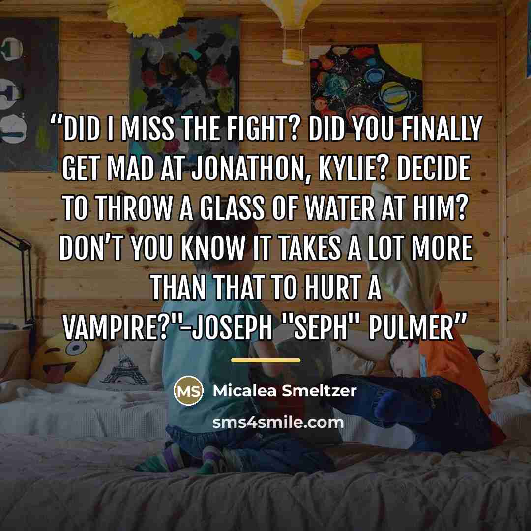 “Did I miss the fight? Did you finally get mad at Jonathon, Kylie? Decide to throw a glass of water at him? Don’t you know it takes a lot more than that to hurt a vampire?"-Joseph "Seph" Pulmer” quote by Micalea Smeltzer