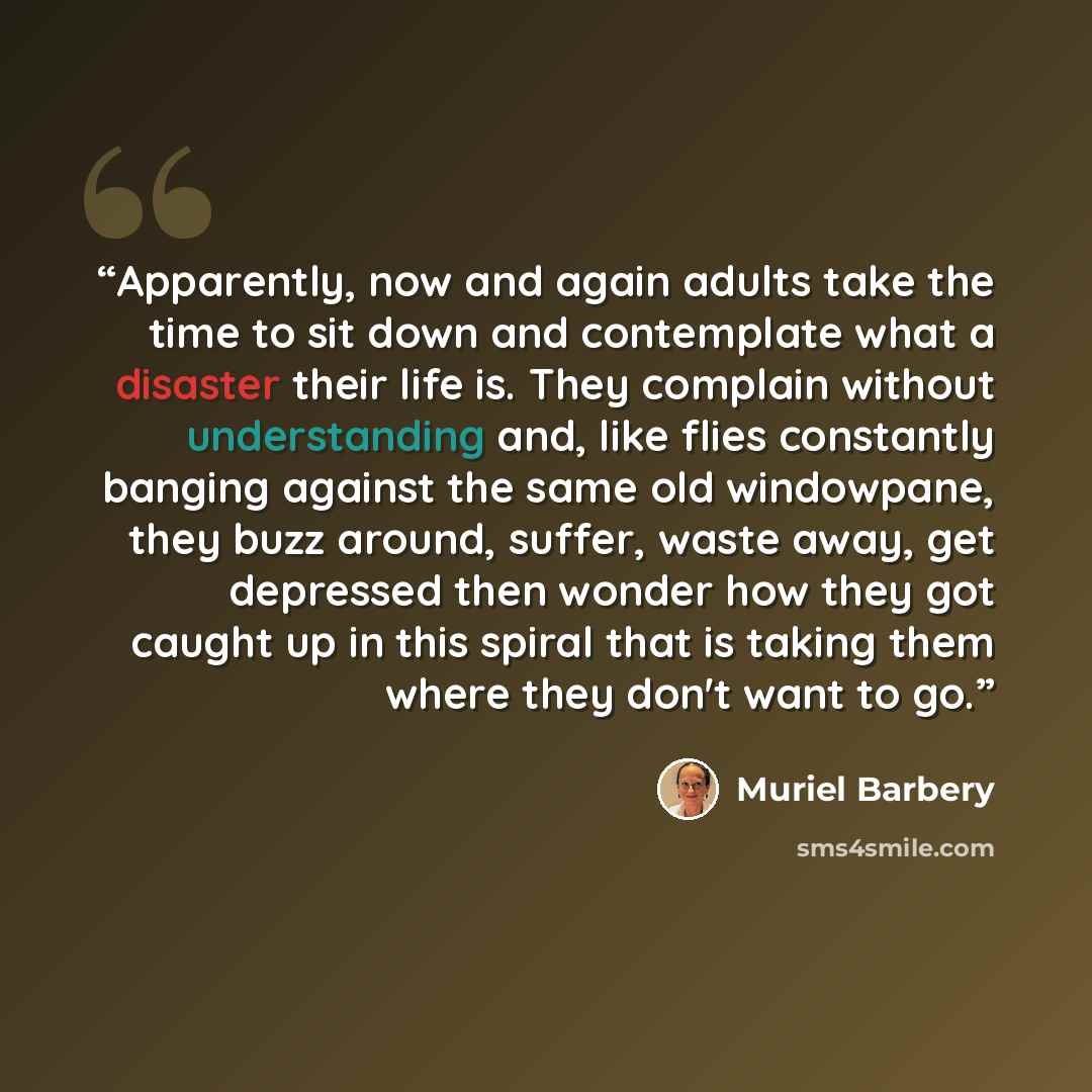 “Apparently, now and again adults take the time to sit down and contemplate what a disaster their life is. They complain without understanding and, like flies constantly banging against the same old windowpane, they buzz around, suffer, waste away, get depressed then wonder how they got caught up…” quote by Muriel Barbery