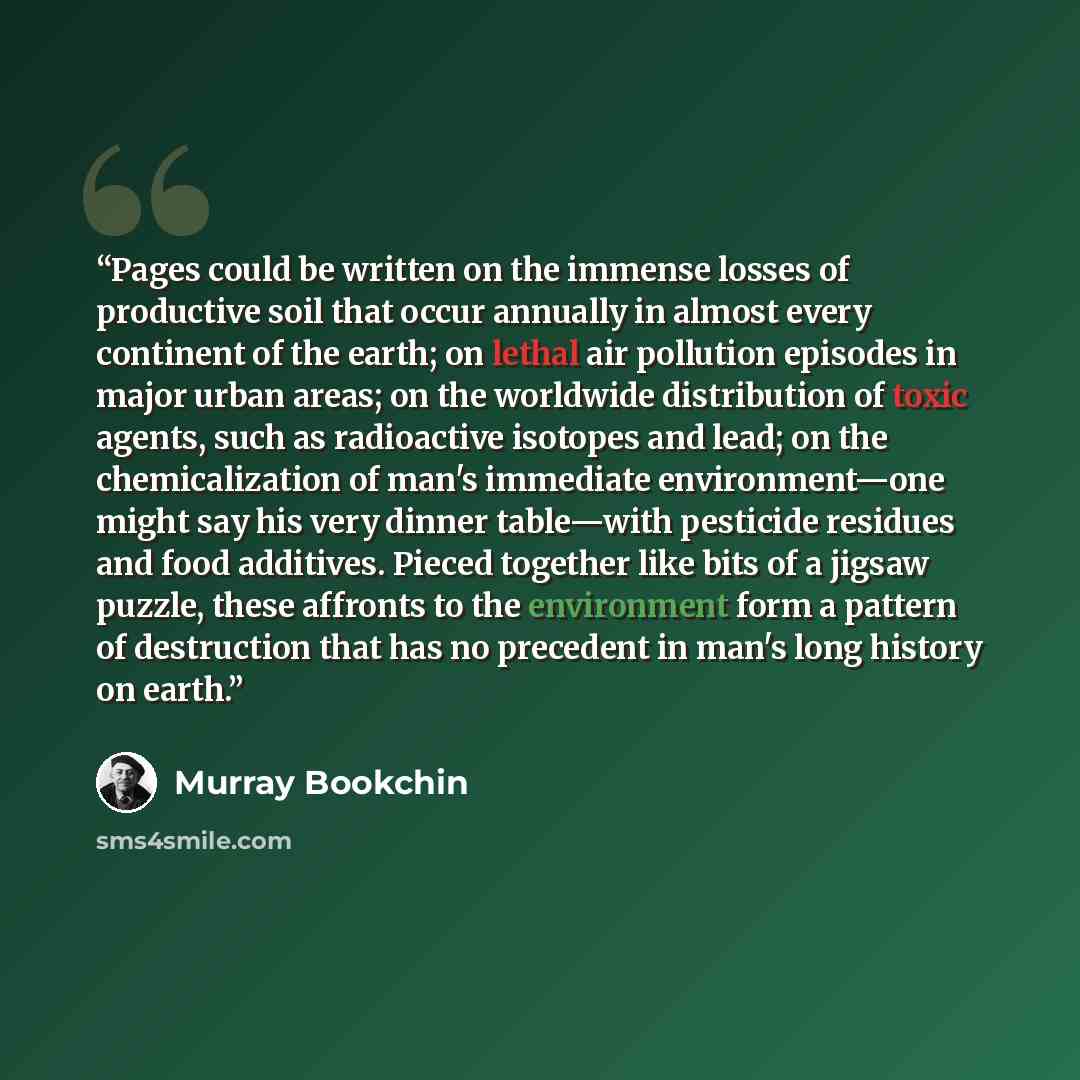 “Pages could be written on the immense losses of productive soil that occur annually in almost every continent of the earth; on lethal air pollution episodes in major urban areas; on the worldwide distribution of toxic agents, such as radioactive isotopes and lead; on the chemicalization of man's…” quote by Murray Bookchin