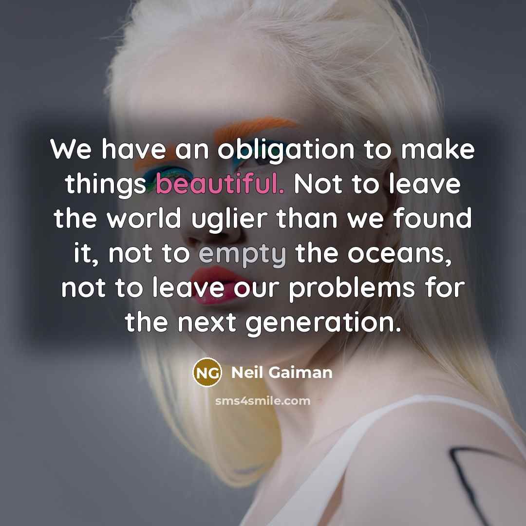 “We have an obligation to make things beautiful. Not to leave the world uglier than we found it, not to empty the oceans, not to leave our problems for the next generation.” quote by Neil Gaiman