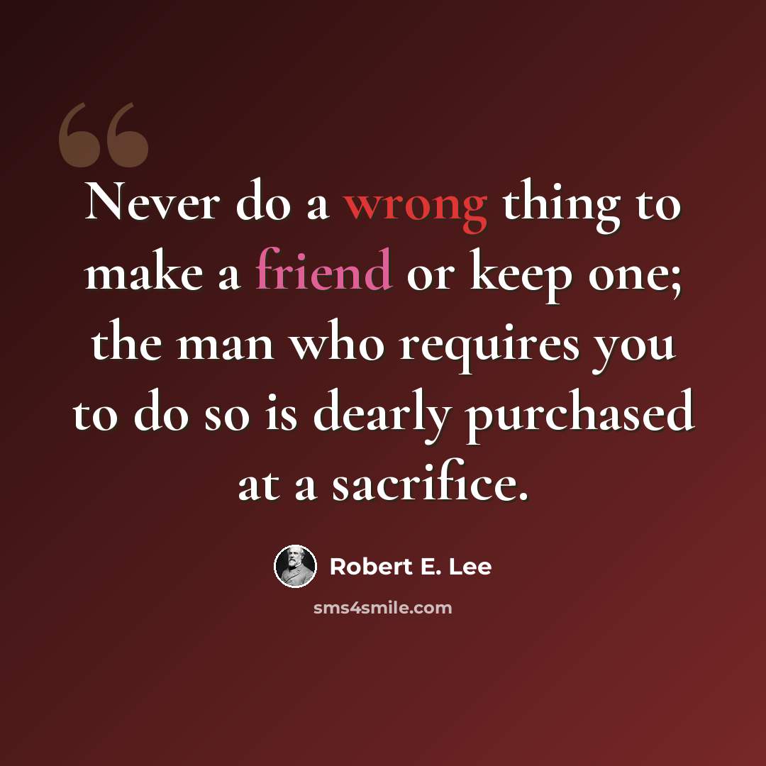 “Never do a wrong thing to make a friend or keep one; the man who requires you to do so is dearly purchased at a sacrifice.” quote by Robert E. Lee