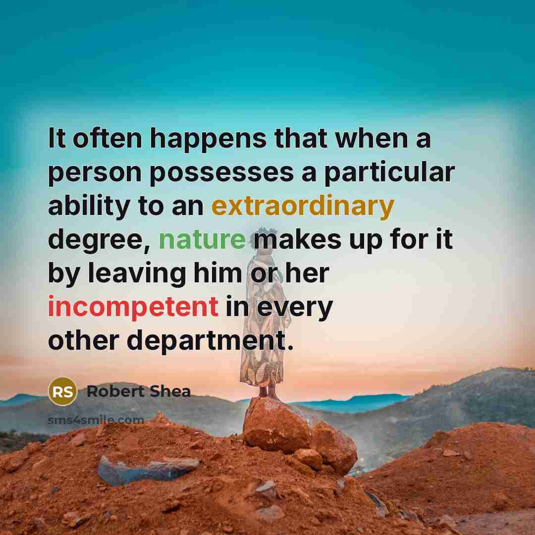 “It often happens that when a person possesses a particular ability to an extraordinary degree, nature makes up for it by leaving him or her incompetent in every other department.” quote by Robert Shea