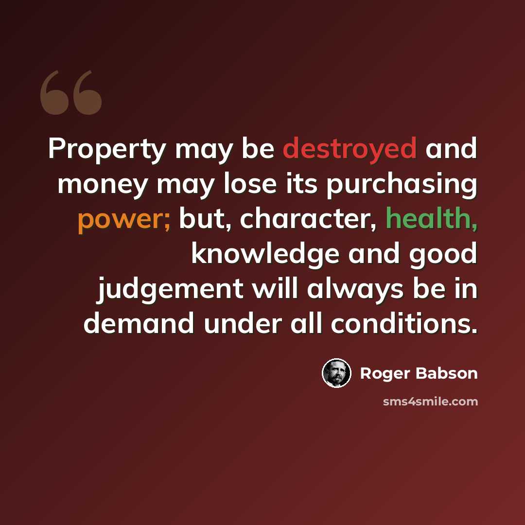 “Property may be destroyed and money may lose its purchasing power; but, character, health, knowledge and good judgement will always be in demand under all conditions.” quote by Roger Babson