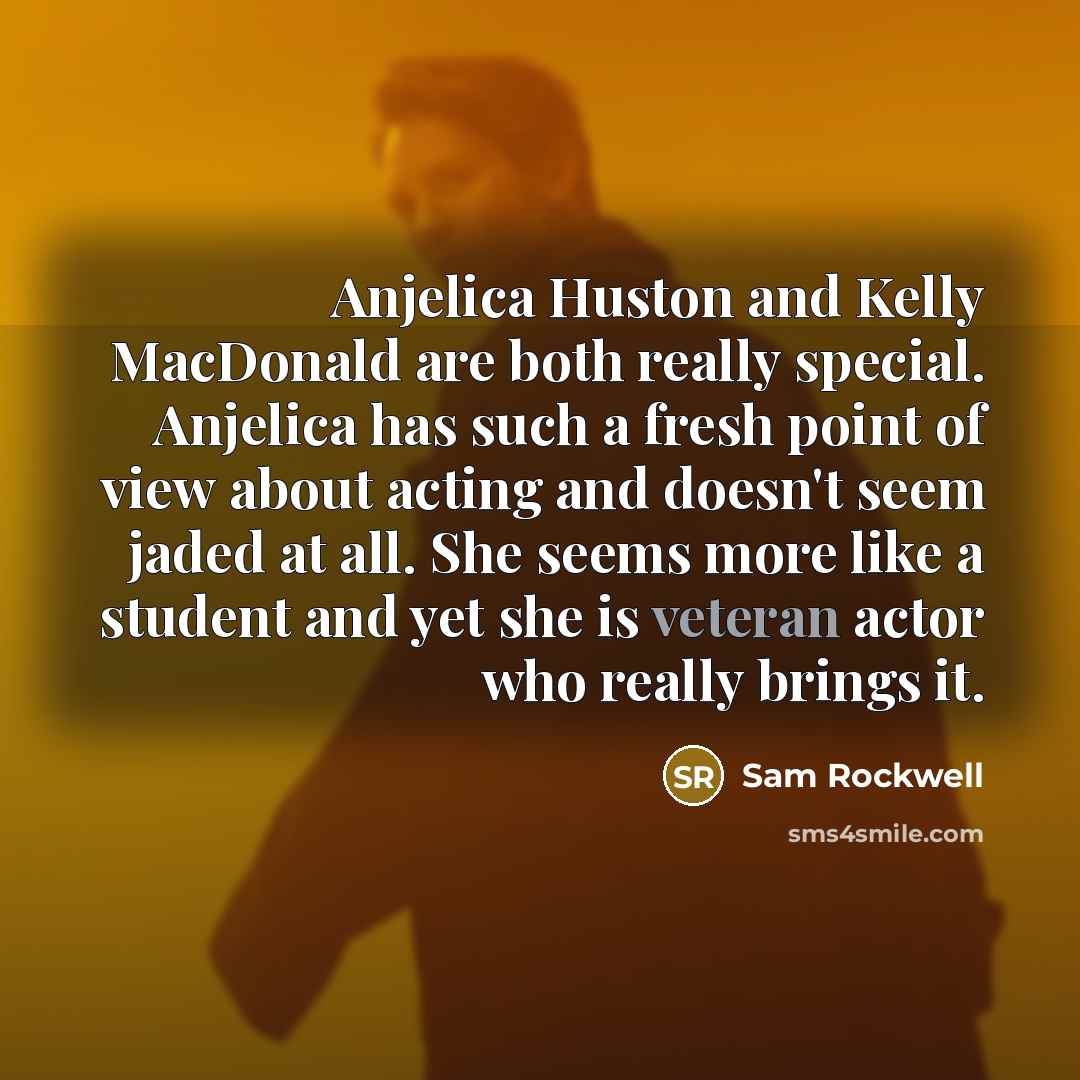 “Anjelica Huston and Kelly MacDonald are both really special. Anjelica has such a fresh point of view about acting and doesn't seem jaded at all. She seems more like a student and yet she is veteran actor who really brings it.” quote by Sam Rockwell