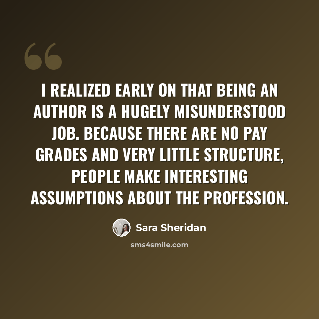 “I realized early on that being an author is a hugely misunderstood job. Because there are no pay grades and very little structure, people make interesting assumptions about the profession.” quote by Sara Sheridan