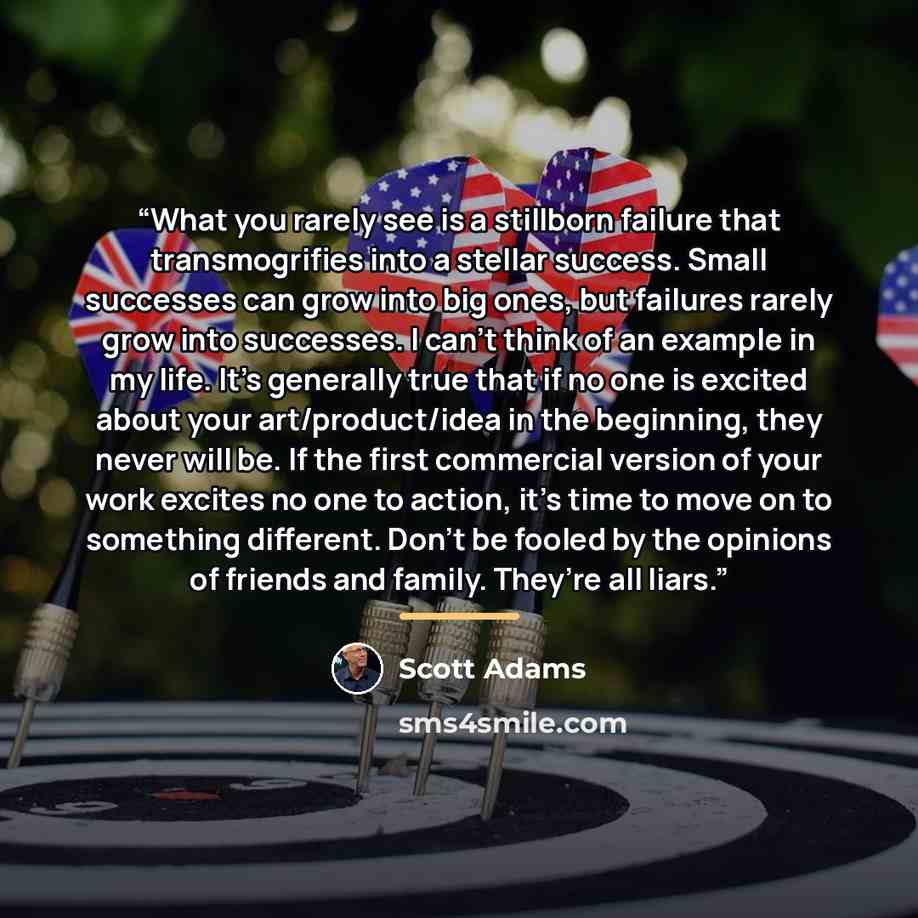 “What you rarely see is a stillborn failure that transmogrifies into a stellar success. Small successes can grow into big ones, but failures rarely grow into successes. I can’t think of an example in my life. It’s generally true that if no one is excited about your art/product/idea in the…” quote by Scott Adams