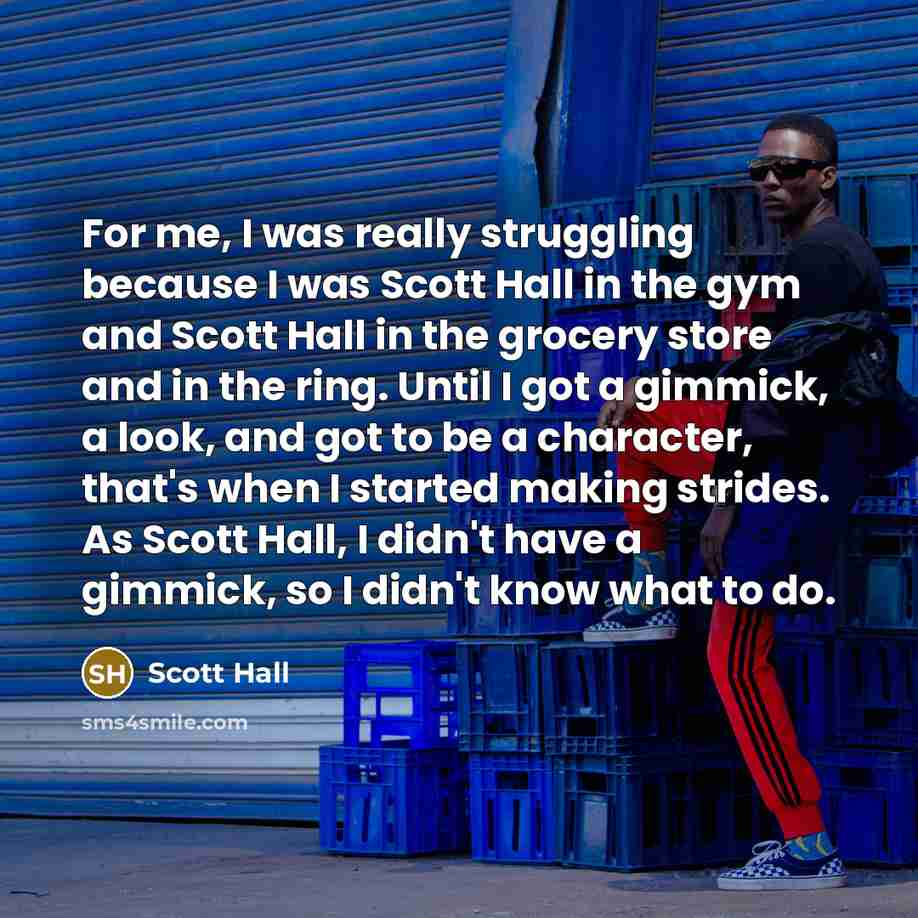 “For me, I was really struggling because I was Scott Hall in the gym and Scott Hall in the grocery store and in the ring. Until I got a gimmick, a look, and got to be a character, that's when I started making strides. As Scott Hall, I didn't have a gimmick, so I didn't know what to do.” quote by Scott Hall
