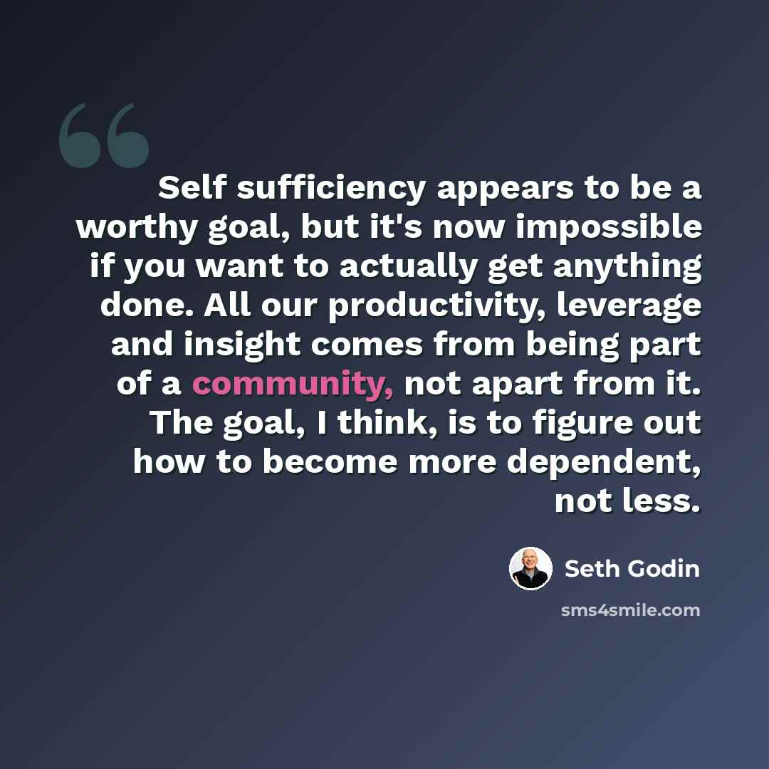 “Self sufficiency appears to be a worthy goal, but it's now impossible if you want to actually get anything done. All our productivity, leverage and insight comes from being part of a community, not apart from it. The goal, I think, is to figure out how to become more dependent, not less.” quote by Seth Godin