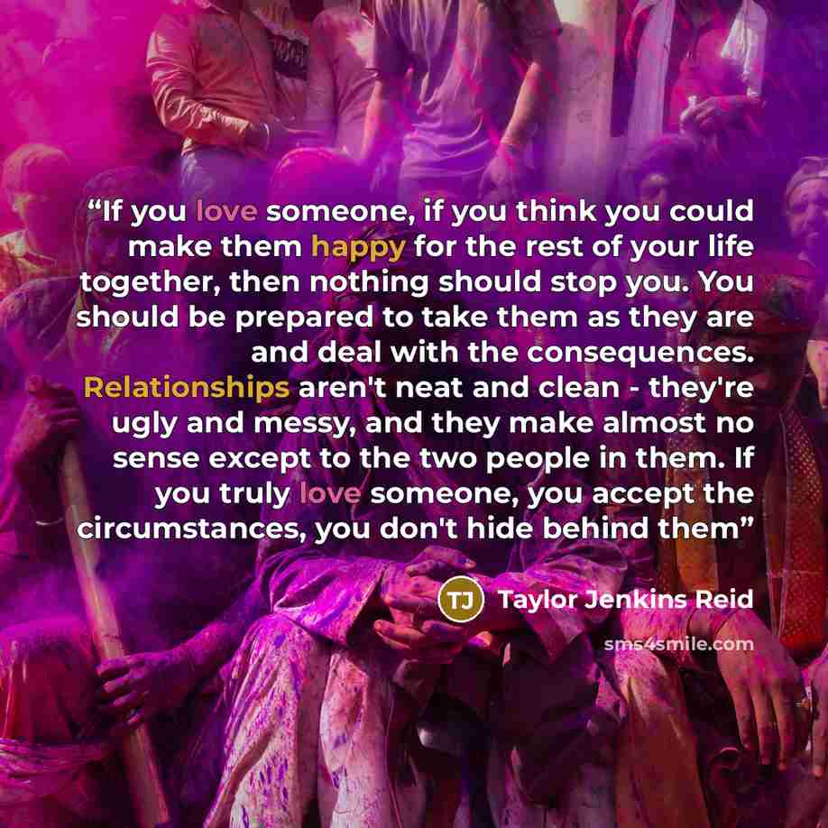 “If you love someone, if you think you could make them happy for the rest of your life together, then nothing should stop you. You should be prepared to take them as they are and deal with the consequences. Relationships aren't neat and clean - they're ugly and messy, and they make almost no sense…” quote by Taylor Jenkins Reid