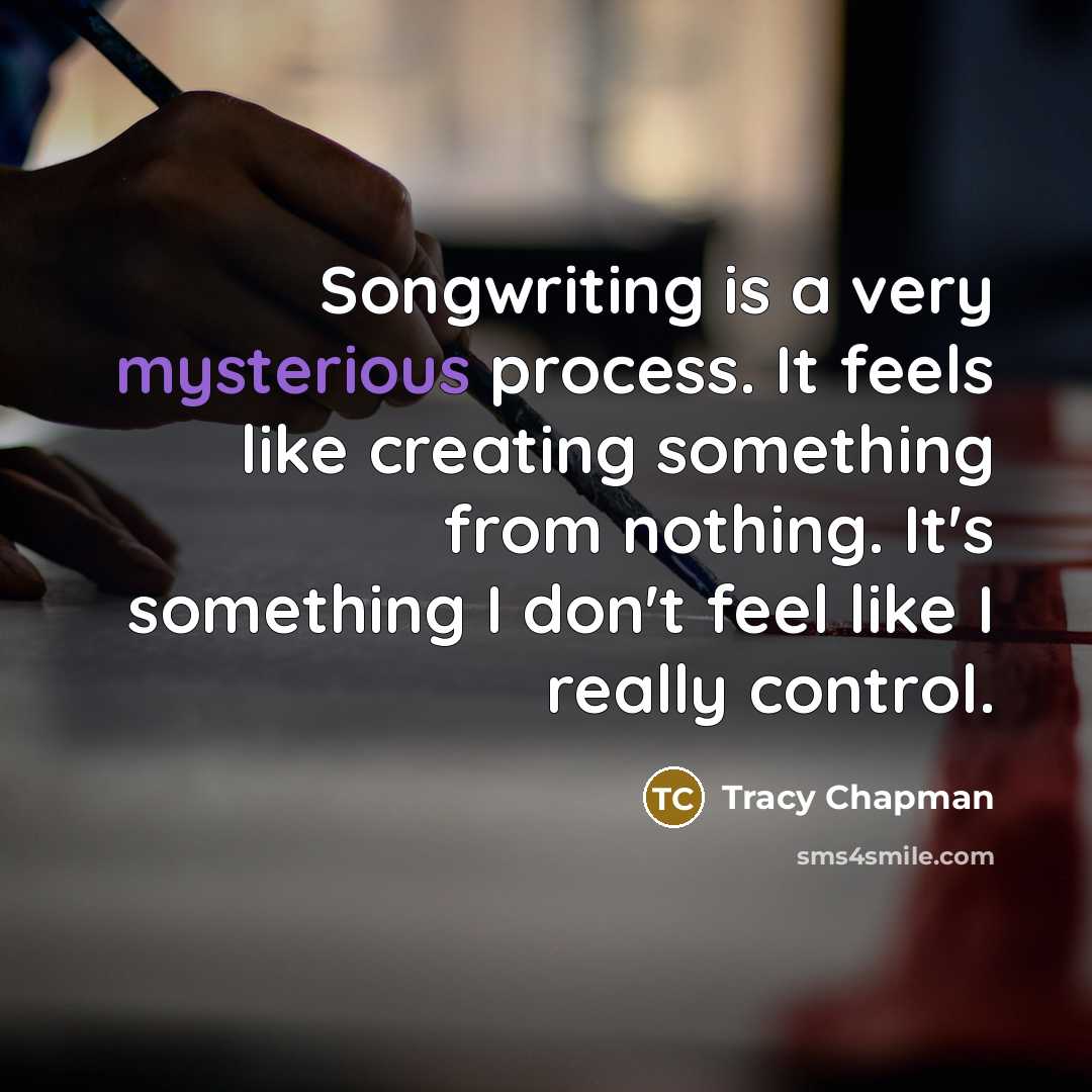 “Songwriting is a very mysterious process. It feels like creating something from nothing. It's something I don't feel like I really control.” quote by Tracy Chapman