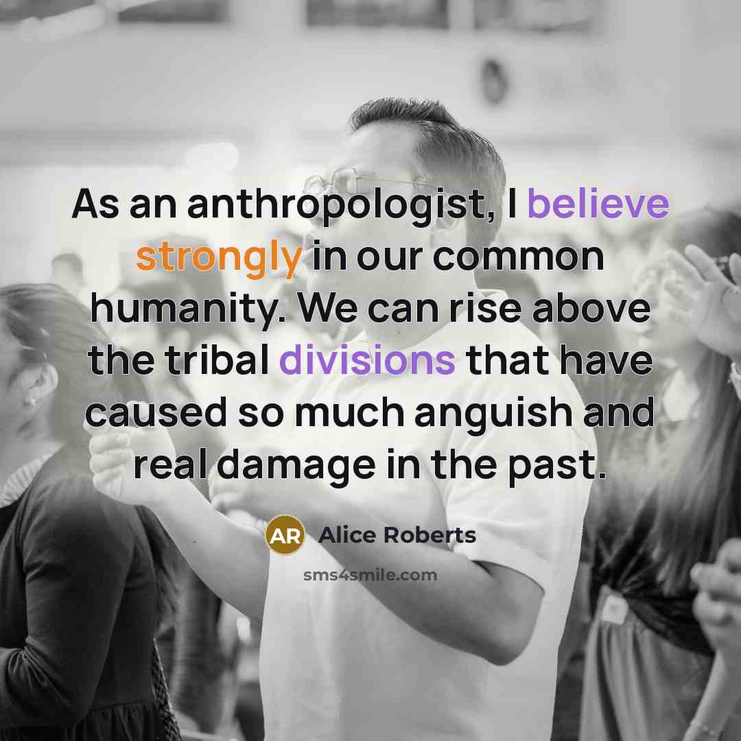 “As an anthropologist, I believe strongly in our common humanity. We can rise above the tribal divisions that have caused so much anguish and real damage in the past.” quote by Alice Roberts