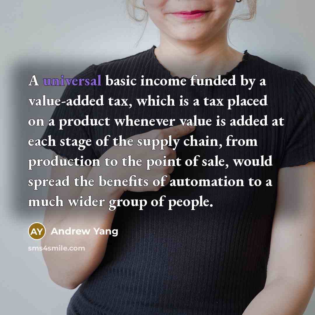 “A universal basic income funded by a value-added tax, which is a tax placed on a product whenever value is added at each stage of the supply chain, from production to the point of sale, would spread the benefits of automation to a much wider group of people.” quote by Andrew Yang