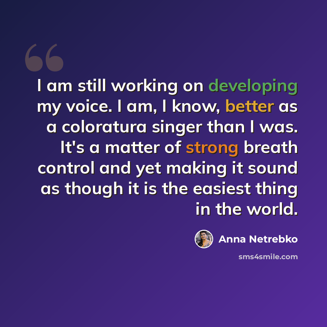 “I am still working on developing my voice. I am, I know, better as a coloratura singer than I was. It's a matter of strong breath control and yet making it sound as though it is the easiest thing in the world.” quote by Anna Netrebko
