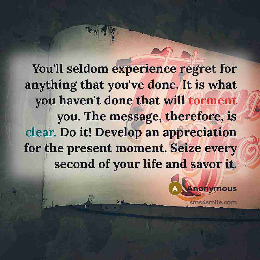 “You'll seldom experience regret for anything that you've done. It is what you haven't done that will torment you. The message, therefore, is clear. Do it! Develop an appreciation for the present moment. Seize every second of your life and savor it.” quote by Anonymous