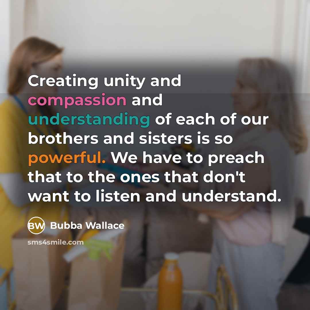 “Creating unity and compassion and understanding of each of our brothers and sisters is so powerful. We have to preach that to the ones that don't want to listen and understand.” quote by Bubba Wallace
