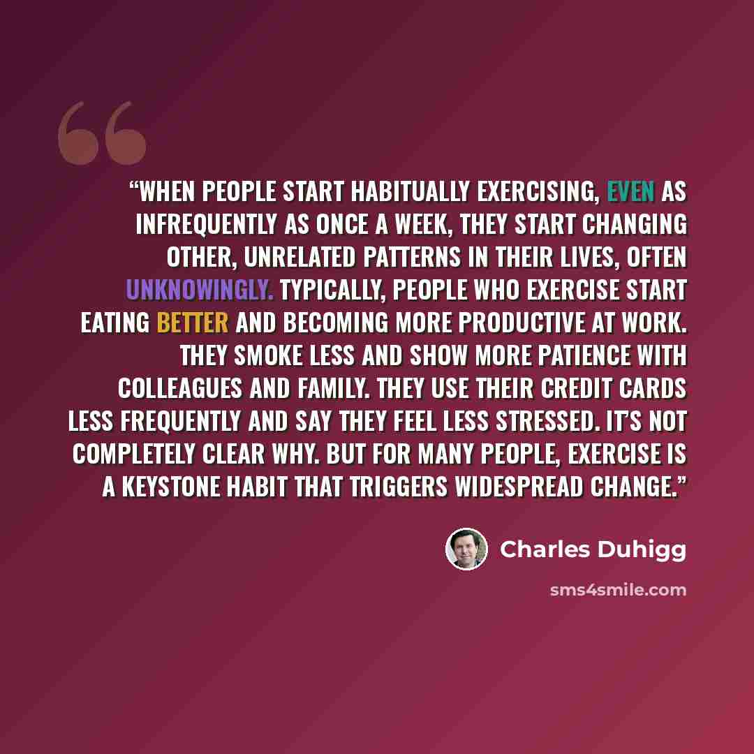 “When people start habitually exercising, even as infrequently as once a week, they start changing other, unrelated patterns in their lives, often unknowingly. Typically, people who exercise start eating better and becoming more productive at work. They smoke less and show more patience with…” quote by Charles Duhigg