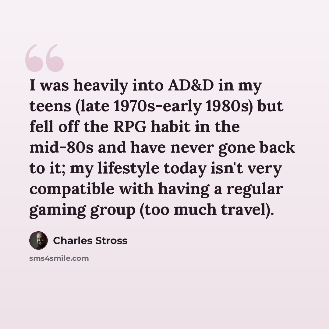 “I was heavily into AD&D in my teens (late 1970s-early 1980s) but fell off the RPG habit in the mid-80s and have never gone back to it; my lifestyle today isn't very compatible with having a regular gaming group (too much travel).” quote by Charles Stross