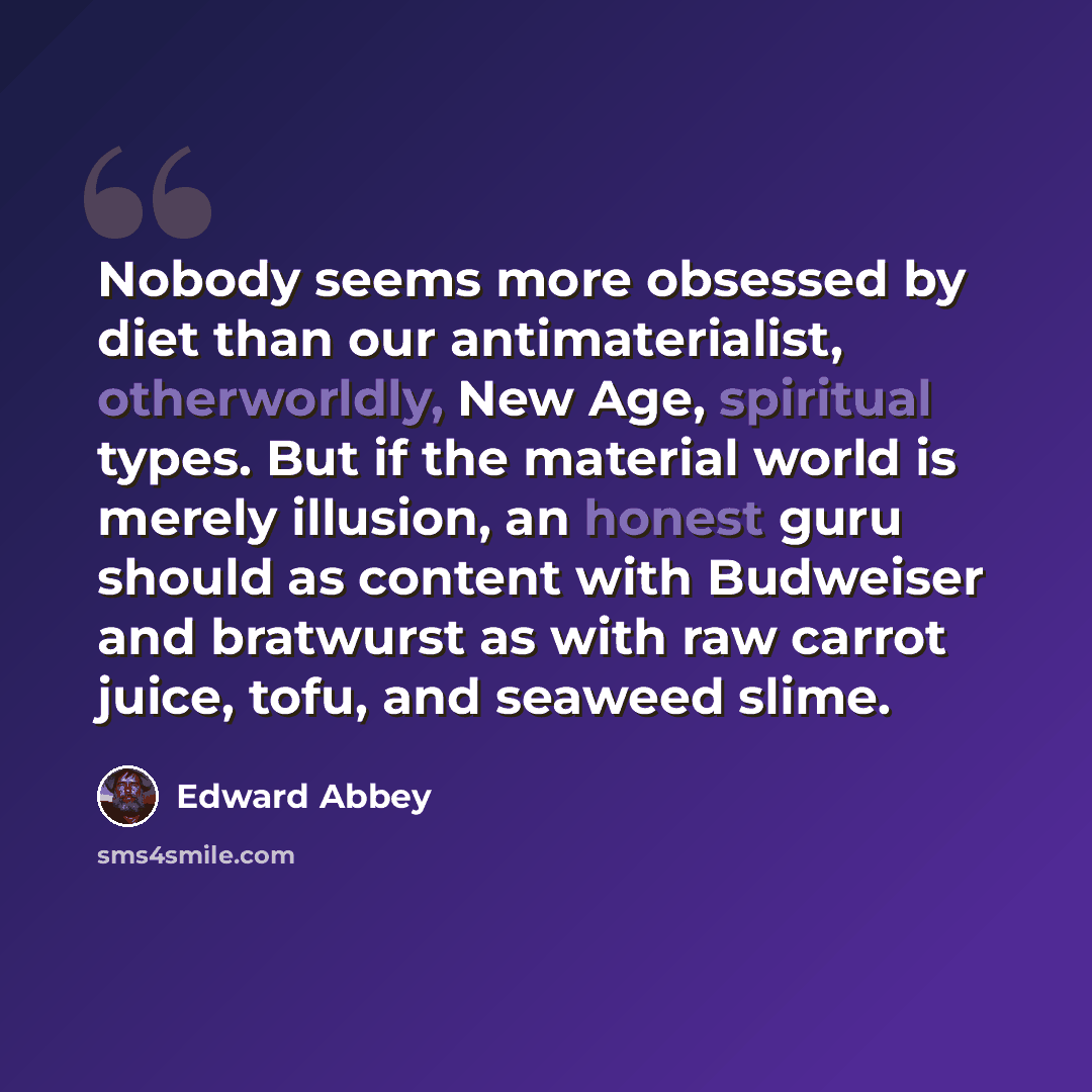 “Nobody seems more obsessed by diet than our antimaterialist, otherworldly, New Age, spiritual types. But if the material world is merely illusion, an honest guru should as content with Budweiser and bratwurst as with raw carrot juice, tofu, and seaweed slime.” quote by Edward Abbey