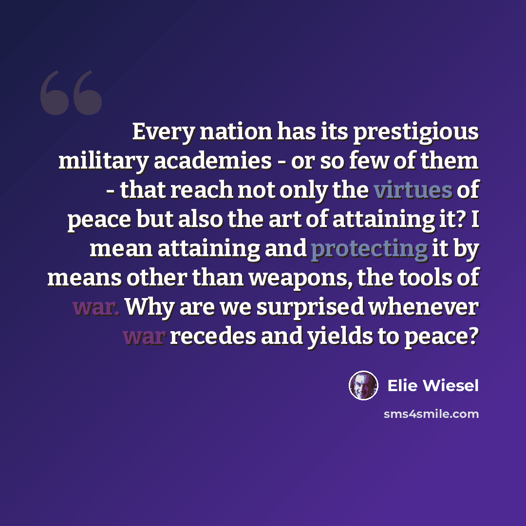 “Every nation has its prestigious military academies - or so few of them - that reach not only the virtues of peace but also the art of attaining it? I mean attaining and protecting it by means other than weapons, the tools of war. Why are we surprised whenever war recedes and yields to peace?” quote by Elie Wiesel