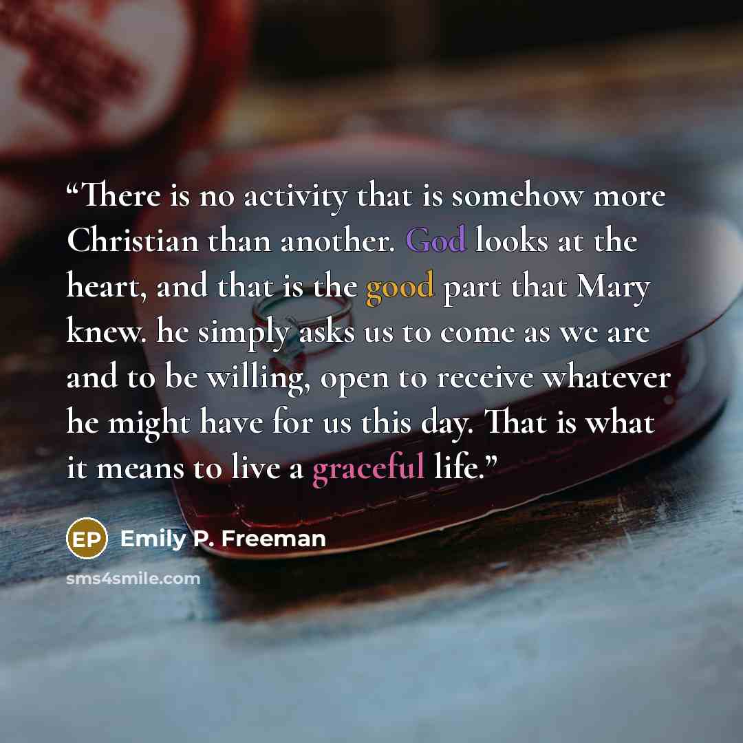 “There is no activity that is somehow more Christian than another. God looks at the heart, and that is the good part that Mary knew. he simply asks us to come as we are and to be willing, open to receive whatever he might have for us this day. That is what it means to live a graceful life.” quote by Emily P. Freeman