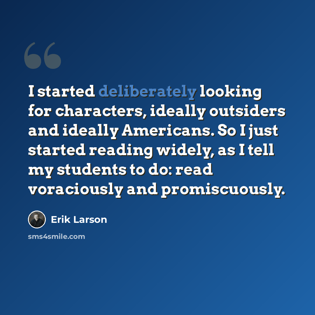 “I started deliberately looking for characters, ideally outsiders and ideally Americans. So I just started reading widely, as I tell my students to do: read voraciously and promiscuously.” quote by Erik Larson