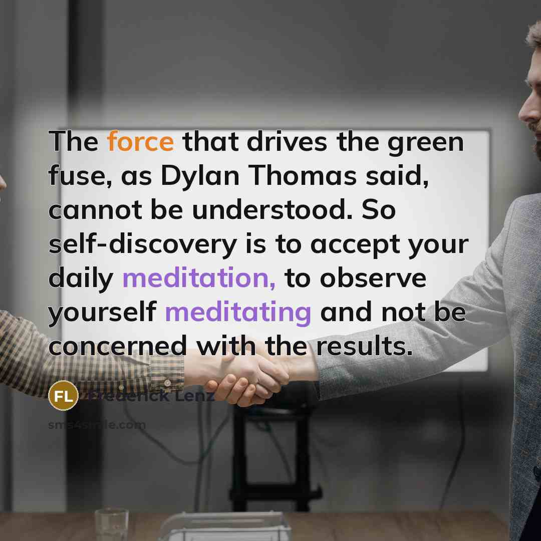 “The force that drives the green fuse, as Dylan Thomas said, cannot be understood. So self-discovery is to accept your daily meditation, to observe yourself meditating and not be concerned with the results.” quote by Frederick Lenz