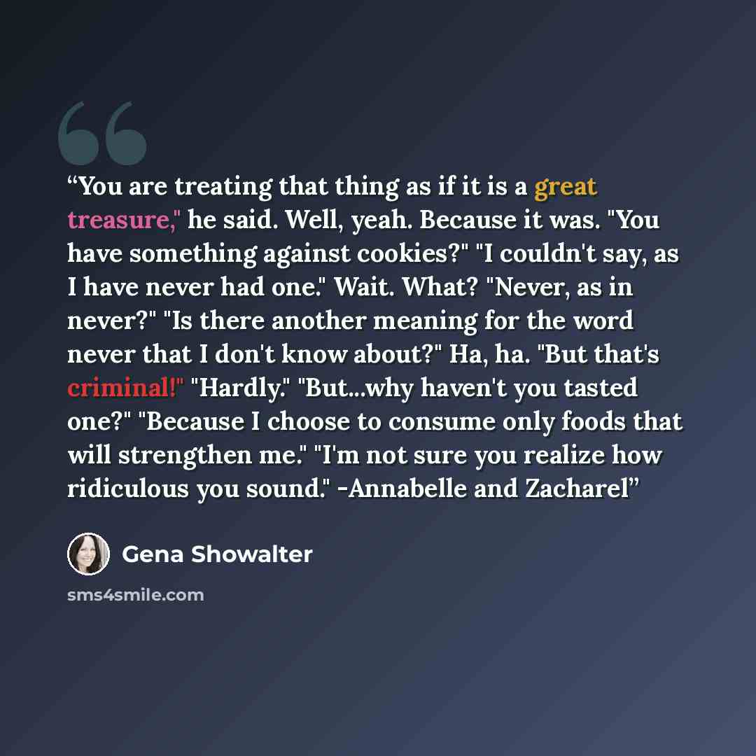 “You are treating that thing as if it is a great treasure," he said. Well, yeah. Because it was. "You have something against cookies?" "I couldn't say, as I have never had one." Wait. What? "Never, as in never?" "Is there another meaning for the word never that I don't know about?" Ha, ha. "But…” quote by Gena Showalter
