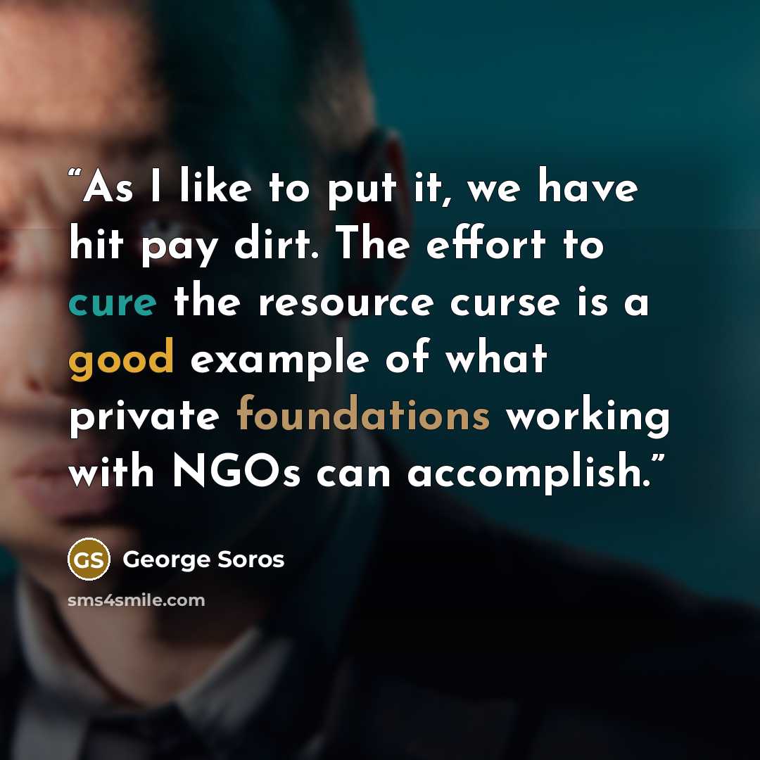 “As I like to put it, we have hit pay dirt. The effort to cure the resource curse is a good example of what private foundations working with NGOs can accomplish.” quote by George Soros