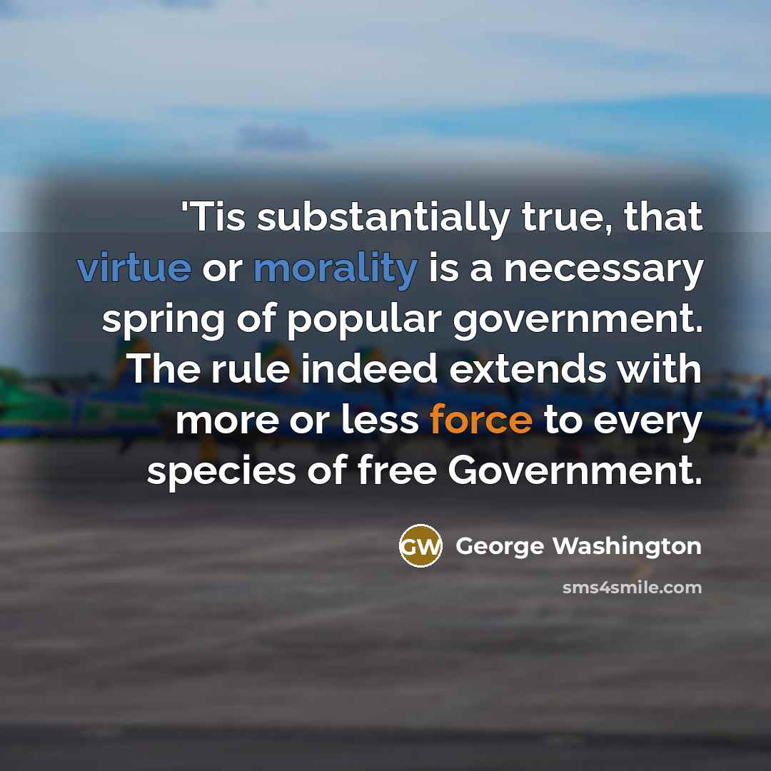 “'Tis substantially true, that virtue or morality is a necessary spring of popular government. The rule indeed extends with more or less force to every species of free Government.” quote by George Washington