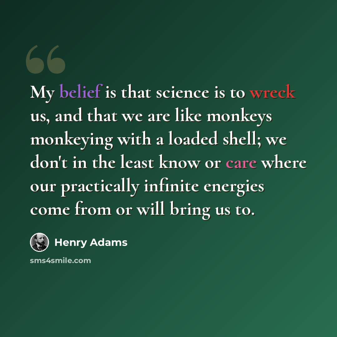“My belief is that science is to wreck us, and that we are like monkeys monkeying with a loaded shell; we don't in the least know or care where our practically infinite energies come from or will bring us to.” quote by Henry Adams