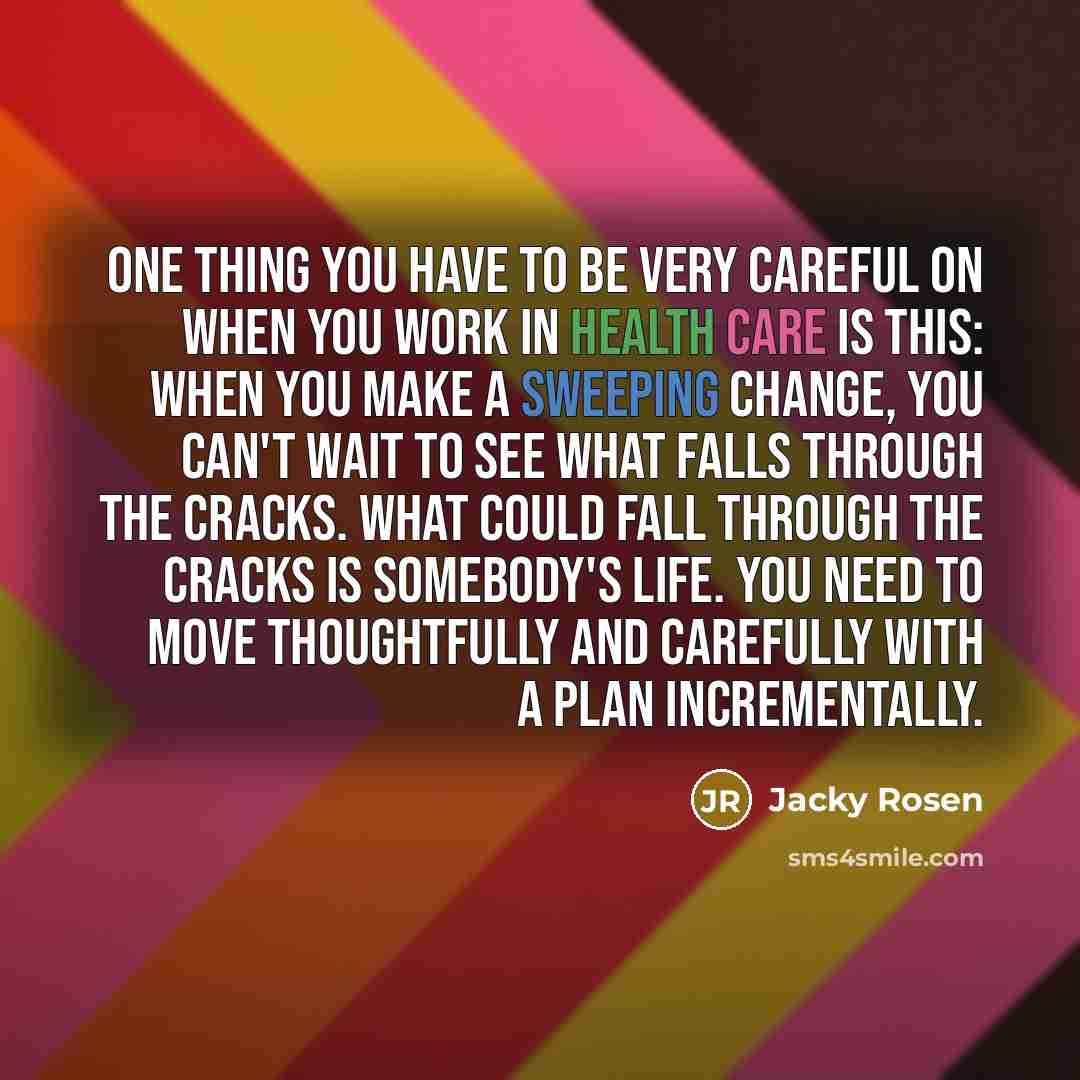 “One thing you have to be very careful on when you work in health care is this: when you make a sweeping change, you can't wait to see what falls through the cracks. What could fall through the cracks is somebody's life. You need to move thoughtfully and carefully with a plan incrementally.” quote by Jacky Rosen