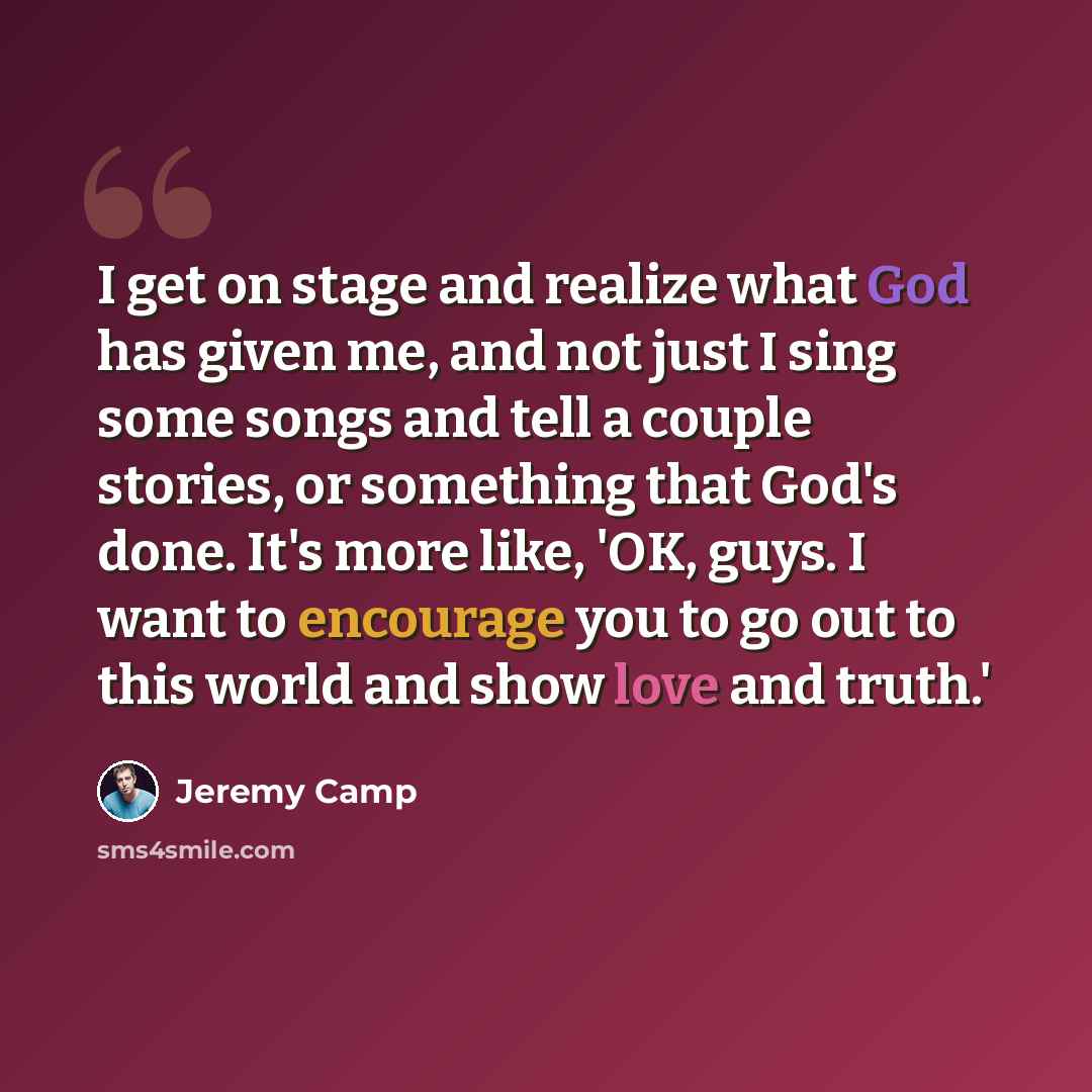 “I get on stage and realize what God has given me, and not just I sing some songs and tell a couple stories, or something that God's done. It's more like, 'OK, guys. I want to encourage you to go out to this world and show love and truth.'” quote by Jeremy Camp