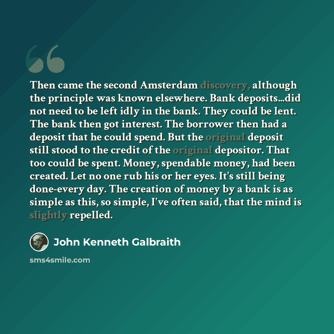 “Then came the second Amsterdam discovery, although the principle was known elsewhere. Bank deposits...did not need to be left idly in the bank. They could be lent. The bank then got interest. The borrower then had a deposit that he could spend. But the original deposit still stood to the credit of…” quote by John Kenneth Galbraith