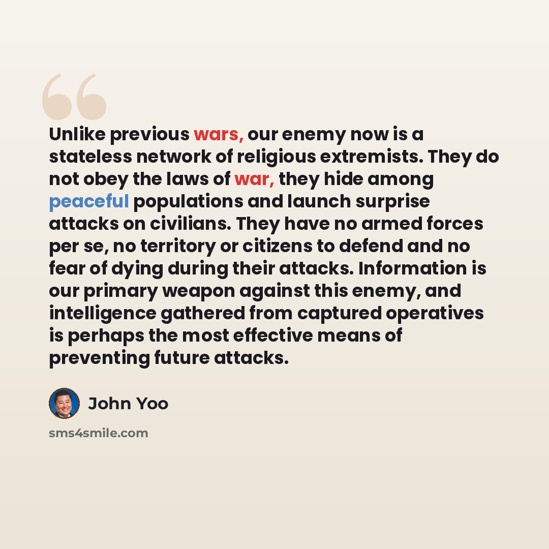 “Unlike previous wars, our enemy now is a stateless network of religious extremists. They do not obey the laws of war, they hide among peaceful populations and launch surprise attacks on civilians. They have no armed forces per se, no territory or citizens to defend and no fear of dying during…” quote by John Yoo
