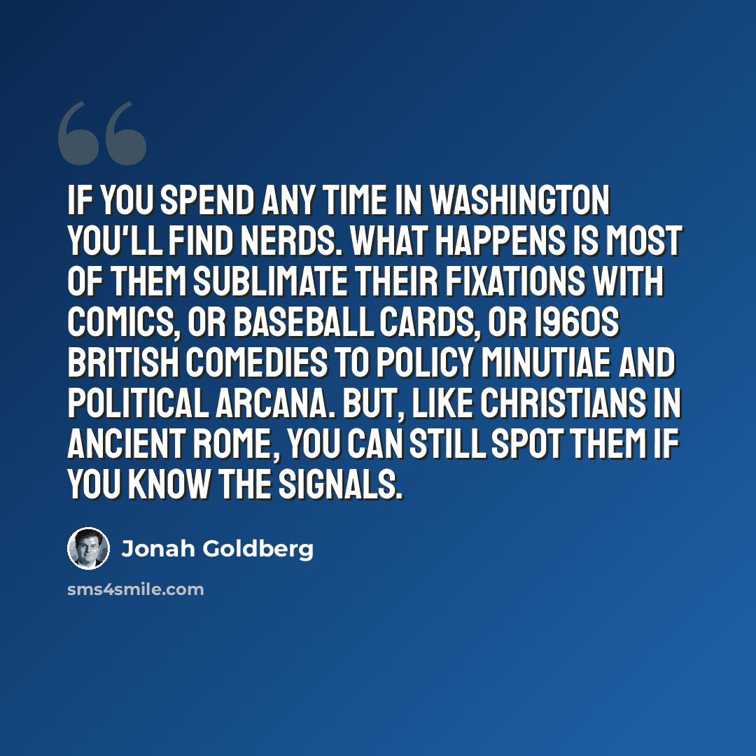 “If you spend any time in Washington you'll find nerds. What happens is most of them sublimate their fixations with comics, or baseball cards, or 1960s British comedies to policy minutiae and political arcana. But, like Christians in ancient Rome, you can still spot them if you know the signals.” quote by Jonah Goldberg