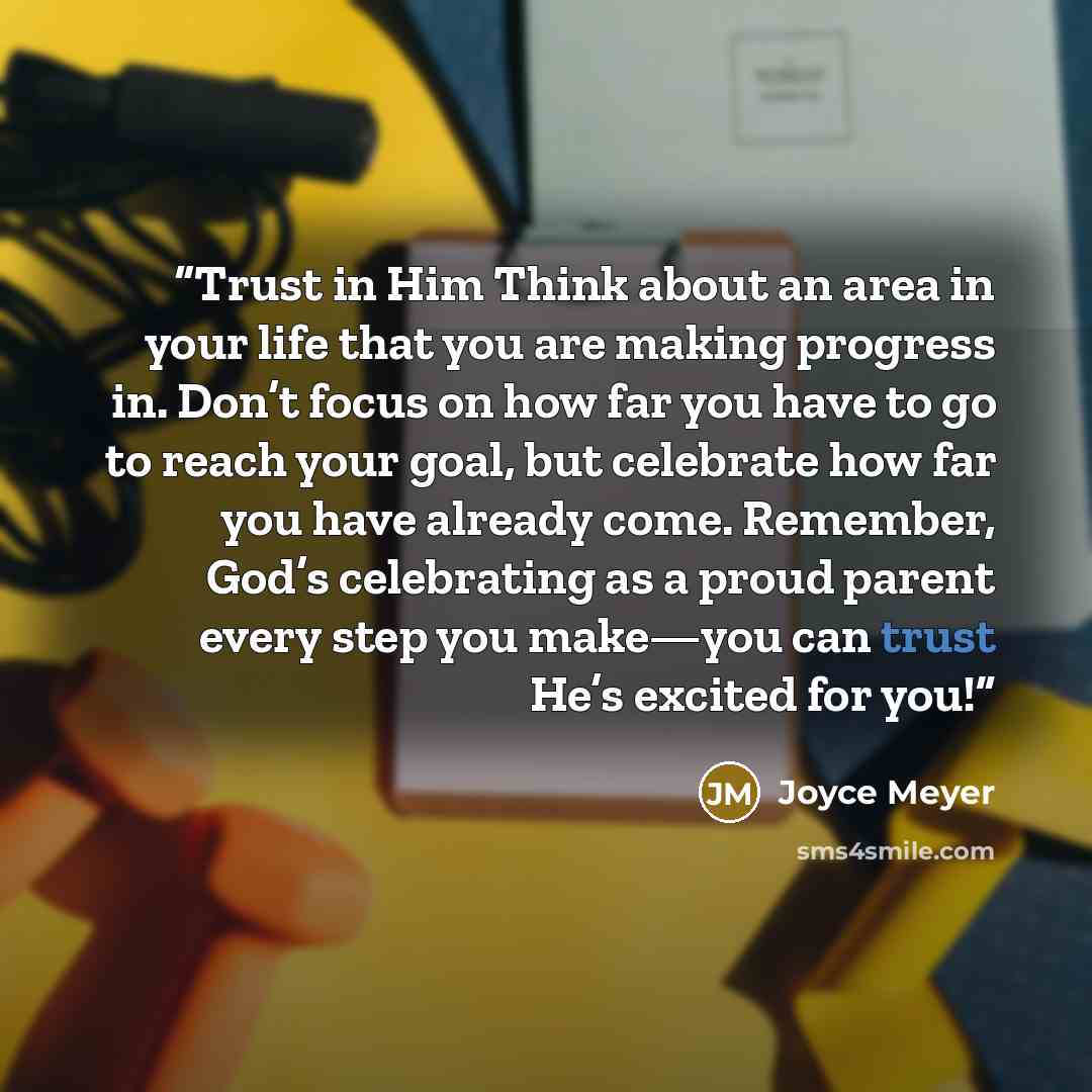 “Trust in Him Think about an area in your life that you are making progress in. Don’t focus on how far you have to go to reach your goal, but celebrate how far you have already come. Remember, God’s celebrating as a proud parent every step you make—you can trust He’s excited for you!” quote by Joyce Meyer