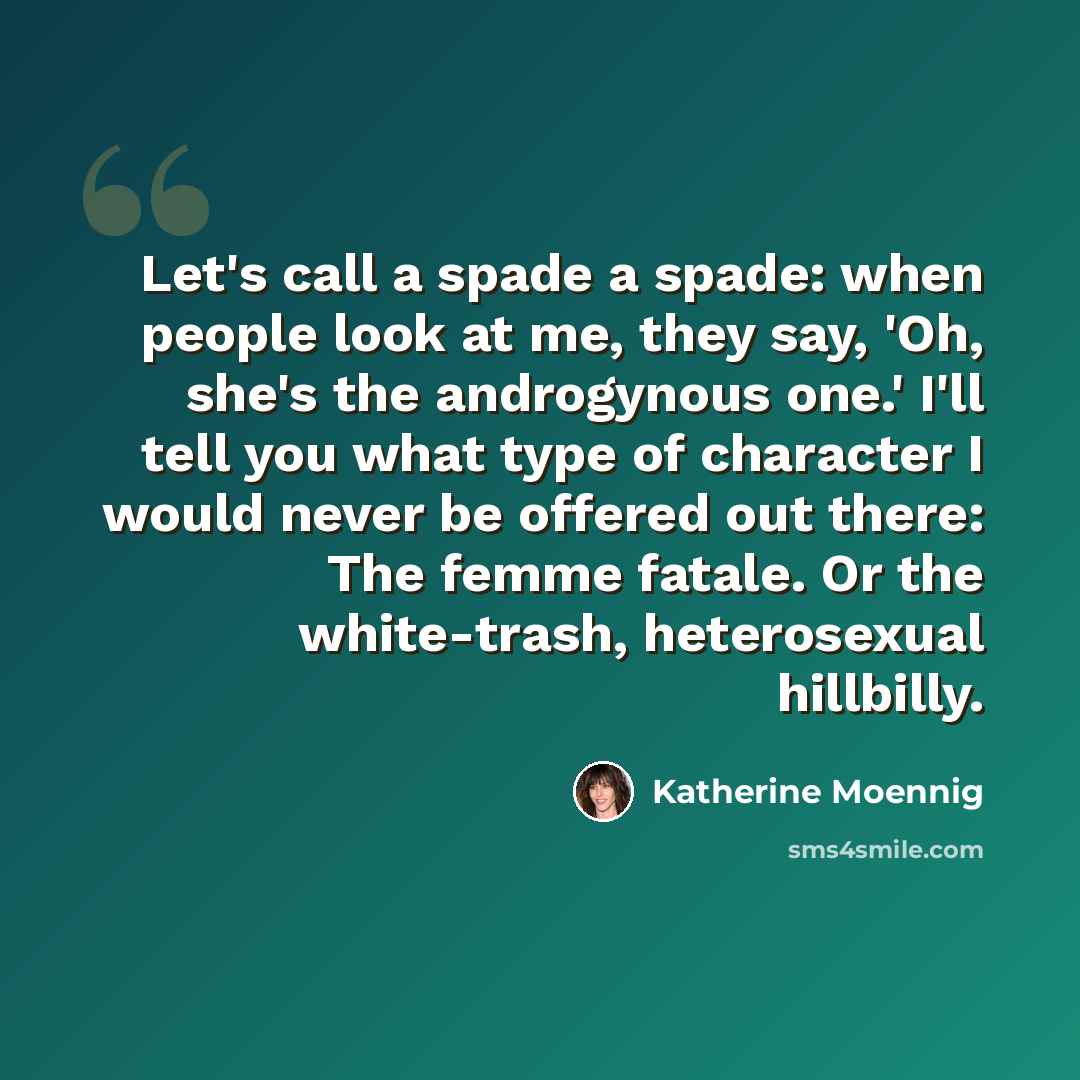 “Let's call a spade a spade: when people look at me, they say, 'Oh, she's the androgynous one.' I'll tell you what type of character I would never be offered out there: The femme fatale. Or the white-trash, heterosexual hillbilly.” quote by Katherine Moennig