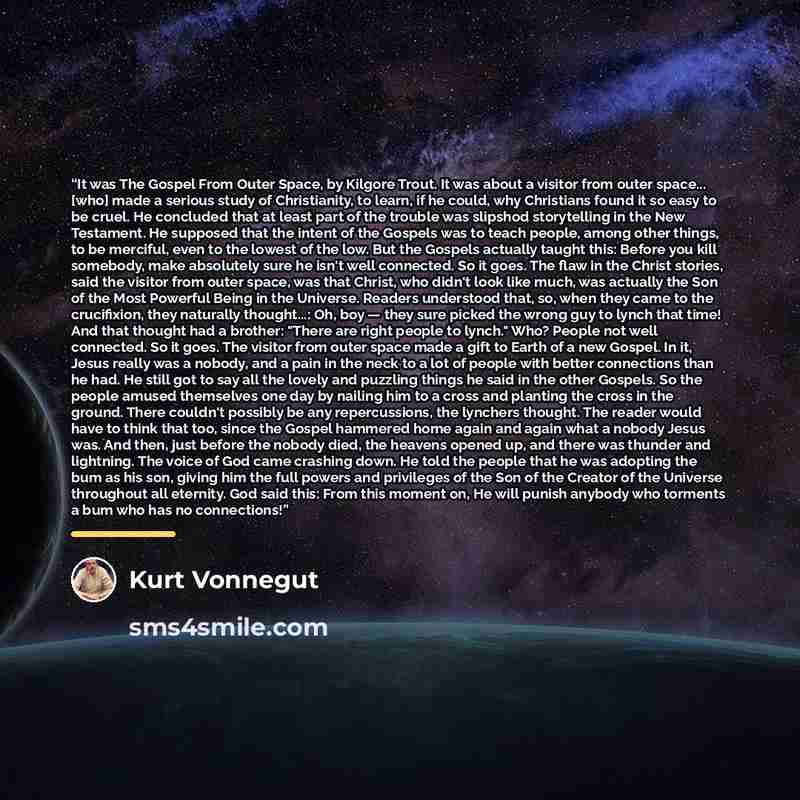 “It was The Gospel From Outer Space, by Kilgore Trout. It was about a visitor from outer space... [who] made a serious study of Christianity, to learn, if he could, why Christians found it so easy to be cruel. He concluded that at least part of the trouble was slipshod storytelling in the New…” quote by Kurt Vonnegut