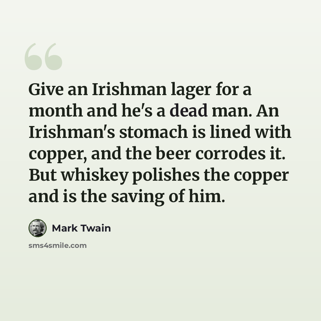 “Give an Irishman lager for a month and he's a dead man. An Irishman's stomach is lined with copper, and the beer corrodes it. But whiskey polishes the copper and is the saving of him.” quote by Mark Twain