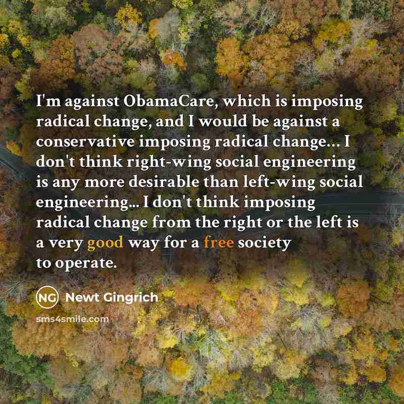 “I'm against ObamaCare, which is imposing radical change, and I would be against a conservative imposing radical change… I don't think right-wing social engineering is any more desirable than left-wing social engineering... I don't think imposing radical change from the right or the left is a very…” quote by Newt Gingrich
